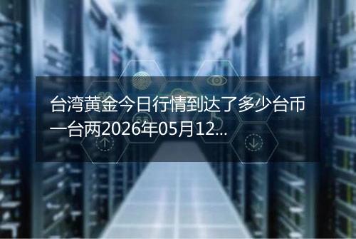 台湾黄金今日行情到达了多少台币一台两2026年05月12日