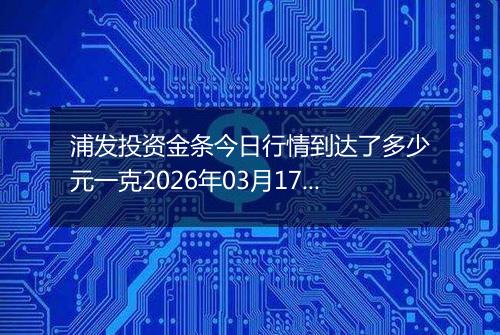 浦发投资金条今日行情到达了多少元一克2026年03月17日