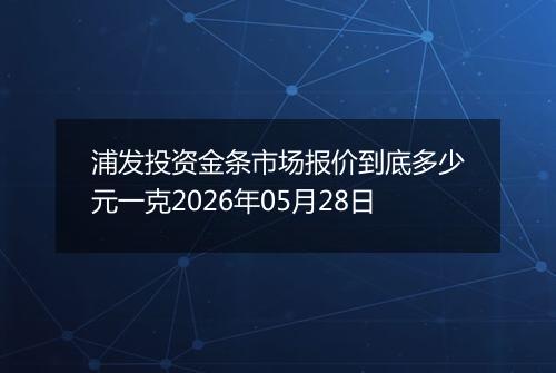 浦发投资金条市场报价到底多少元一克2026年05月28日
