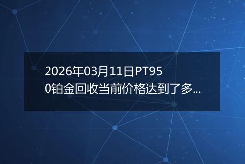 2026年03月11日PT950铂金回收当前价格达到了多少元一克2026年03月11日