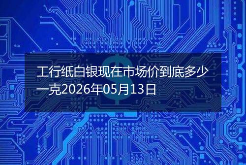 工行纸白银现在市场价到底多少一克2026年05月13日