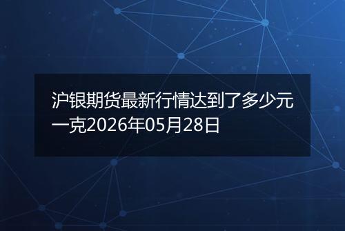 沪银期货最新行情达到了多少元一克2026年05月28日