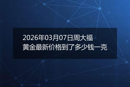 2026年03月07日周大福黄金最新价格到了多少钱一克