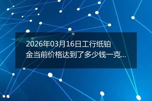 2026年03月16日工行纸铂金当前价格达到了多少钱一克2026年03月16日