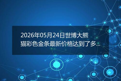 2026年05月24日世博大熊猫彩色金条最新价格达到了多少钱一克