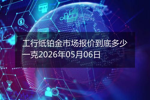 工行纸铂金市场报价到底多少一克2026年05月06日