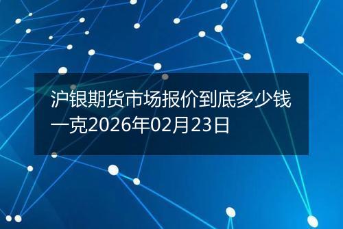 沪银期货市场报价到底多少钱一克2026年02月23日