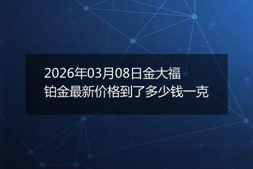 2026年03月08日金大福铂金最新价格到了多少钱一克