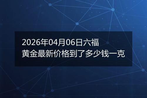 2026年04月06日六福黄金最新价格到了多少钱一克