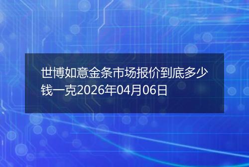 世博如意金条市场报价到底多少钱一克2026年04月06日