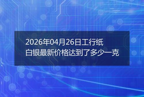 2026年04月26日工行纸白银最新价格达到了多少一克