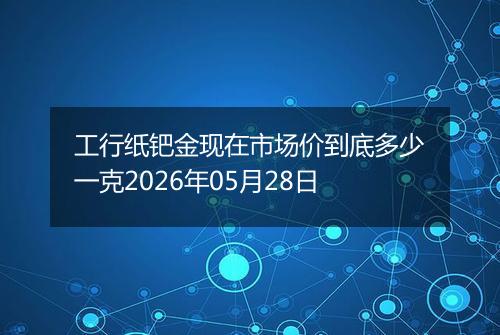 工行纸钯金现在市场价到底多少一克2026年05月28日