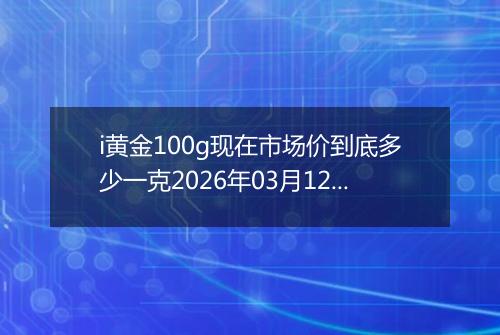 i黄金100g现在市场价到底多少一克2026年03月12日