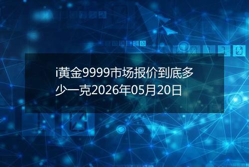 i黄金9999市场报价到底多少一克2026年05月20日