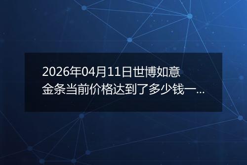 2026年04月11日世博如意金条当前价格达到了多少钱一克2026年04月11日