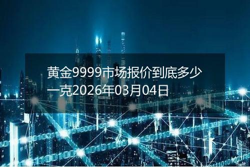 黄金9999市场报价到底多少一克2026年03月04日