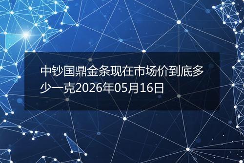 中钞国鼎金条现在市场价到底多少一克2026年05月16日