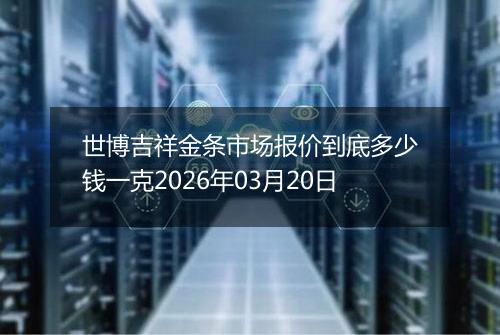 世博吉祥金条市场报价到底多少钱一克2026年03月20日