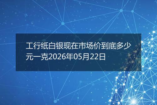 工行纸白银现在市场价到底多少元一克2026年05月22日
