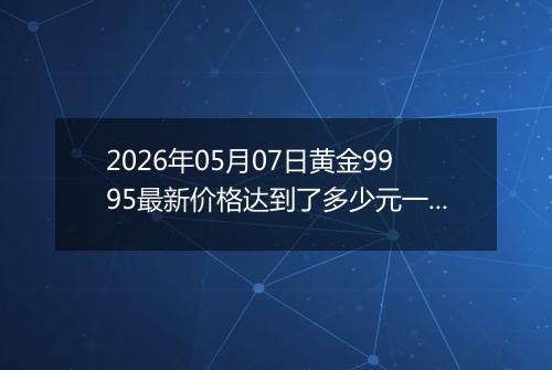 2026年05月07日黄金9995最新价格达到了多少元一克