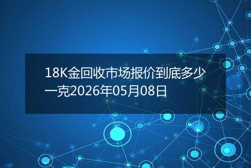 18K金回收市场报价到底多少一克2026年05月08日
