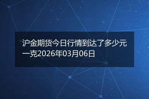沪金期货今日行情到达了多少元一克2026年03月06日