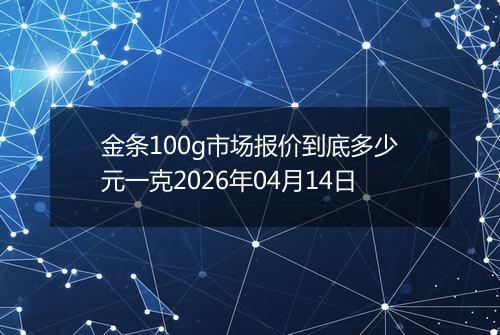 金条100g市场报价到底多少元一克2026年04月14日