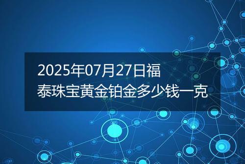 2025年07月27日福泰珠宝黄金铂金多少钱一克