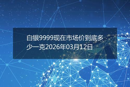 白银9999现在市场价到底多少一克2026年03月12日