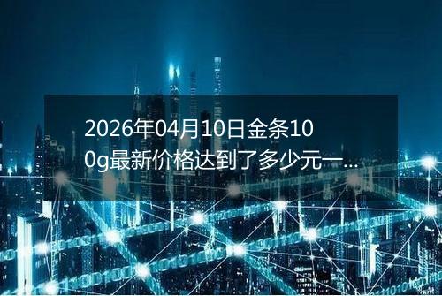 2026年04月10日金条100g最新价格达到了多少元一克