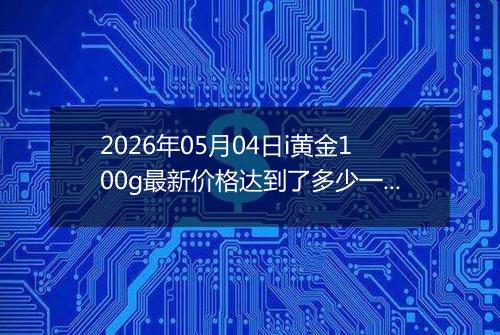 2026年05月04日i黄金100g最新价格达到了多少一克