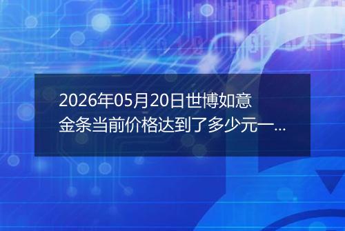 2026年05月20日世博如意金条当前价格达到了多少元一克2026年05月20日