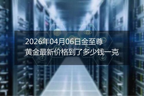 2026年04月06日金至尊黄金最新价格到了多少钱一克