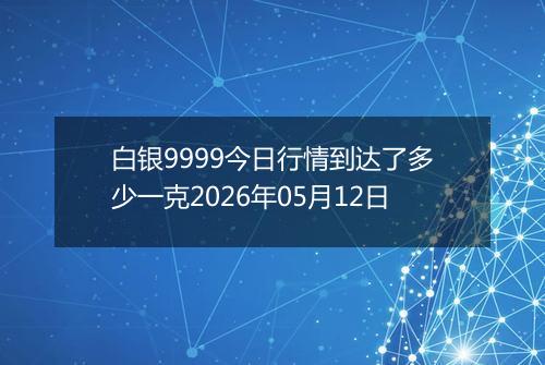 白银9999今日行情到达了多少一克2026年05月12日