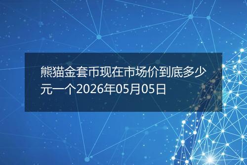 熊猫金套币现在市场价到底多少元一个2026年05月05日