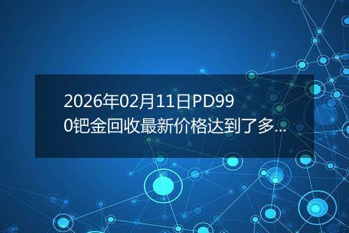 2026年02月11日PD990钯金回收最新价格达到了多少元一克