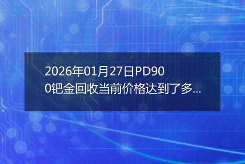 2026年01月27日PD900钯金回收当前价格达到了多少元一克2026年01月27日
