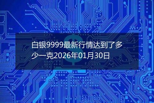 白银9999最新行情达到了多少一克2026年01月30日