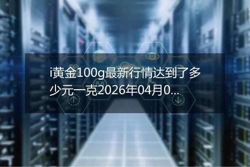 i黄金100g最新行情达到了多少元一克2026年04月06日