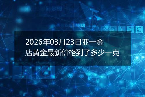 2026年03月23日亚一金店黄金最新价格到了多少一克