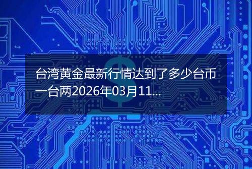 台湾黄金最新行情达到了多少台币一台两2026年03月11日