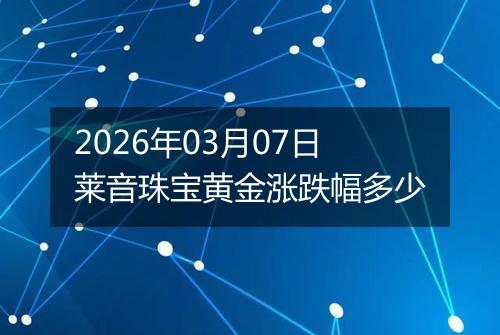 2026年03月07日莱音珠宝黄金涨跌幅多少