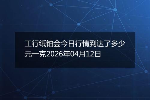工行纸铂金今日行情到达了多少元一克2026年04月12日
