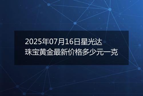 2025年07月16日星光达珠宝黄金最新价格多少元一克