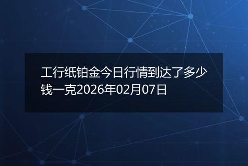工行纸铂金今日行情到达了多少钱一克2026年02月07日