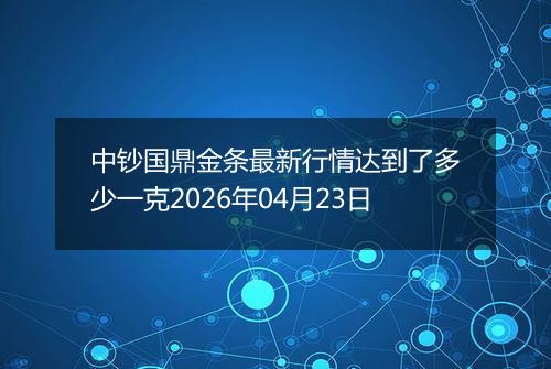 中钞国鼎金条最新行情达到了多少一克2026年04月23日