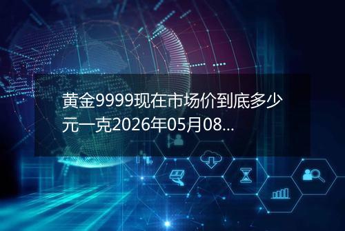 黄金9999现在市场价到底多少元一克2026年05月08日