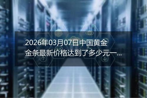 2026年03月07日中国黄金金条最新价格达到了多少元一克