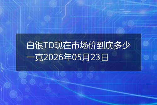 白银TD现在市场价到底多少一克2026年05月23日
