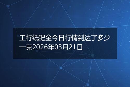 工行纸钯金今日行情到达了多少一克2026年03月21日